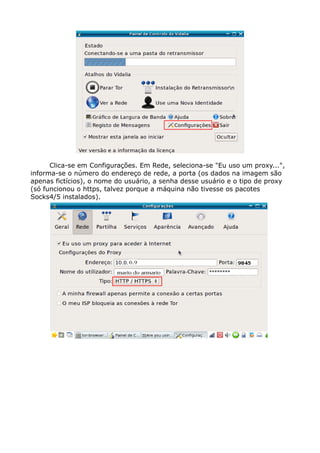 Clica-se em Configurações. Em Rede, seleciona-se "Eu uso um proxy...",
informa-se o número do endereço de rede, a porta (os dados na imagem são
apenas fictícios), o nome do usuário, a senha desse usuário e o tipo de proxy
(só funcionou o https, talvez porque a máquina não tivesse os pacotes
Socks4/5 instalados).
 