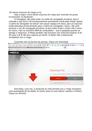 15) baixar arquivos do mega.co.nz
Veja a seguir como baixar arquivos do mega (por exemplo do grupo
livrosempdf, no facebook)
O navegador não pode estar no modo de navegação privativa, pois é
utilizado a tag html 5 de armazenamento persistente (você pode limpar depois
o cache do navegador se estiver com pouco espaço em disco, pois os arquivos
serão baixados primeiramente para o cache do navegador; assim, não será
possível o uso de navegação privativa, já que neste modo o cache não é salvo
em disco, mas na memória RAM do computador – que é apagada quando se
desliga a máquina). O Mega também não funciona com Internet Explorer 8 do
XP, pois o IE 8 não tem suporte ao html5. O Safari não é totalmente
compatível com o mega.
Concorde com os termos do serviço. Clique em Download.
Será feita, uma vez, a pergunta se você permite que o mega armazene
uma quantidade tal de dados no cache (isso se você estiver usando o Firefox).
Clique em Permitir.
 