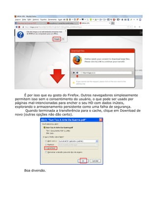 É por isso que eu gosto do Firefox. Outros navegadores simplesemente
permitem isso sem o consentimento do usuário, o que pode ser usado por
páginas mal-intencionadas para encher o seu HD com dados inúteis,
explorando o armazenamento persistente como uma falha de segurança.
Quando terminada a transferência para o cache, clique em Download de
novo (outras opções não dão certo).
Boa diversão.
 