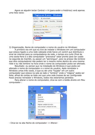 Agora se alguém teclar Control + H (para exibir o histórico) verá apenas
uma lista vazia:
3) Organização, Nome do computador e nome do usuário no Windows:
A primeira vez em que eu tive de instalar o Windows em um computador
que estava ligado a uma rede cabeada onde havia um switch que distribuía o
sinal de internet para os computadores da rede, o tempo era curto (final de
uma sexta-feira e o dito computador "precisava" estar pronto para ser usado
na segunda de manhã), eu passei um "perrengue", pois na pressa não lembrei
que dois computadores não podem ter o mesmo nome dentro de uma mesma
rede e eu não lembrei na hora onde o nome do computador podia ser alterado.
Resultado: eu pensei que na instalação do Windows é que podia ser
alterado o nome do computador e o nome do usuário. Após reinstalar o
Windows umas três vezes, é que eu dei uma "fuçada" em um outro
computador que estava na sala ao lado e "lembrei" onde a "mágica" podia ser
feita, afinal de contas se toda vez que uma rede tivesse de ser configurada
fosse preciso reinstalar o Windows, todos nós estaríamos perdidos:
Para alterar o nome do computador, clica-se com o botão direito em Meu
computador :
- Clica-se na aba Nome do computador -> Alterar:
 