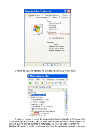 O nome do usuário aparece no Windows Explorer, por exemplo:
É possível mudar o nome do usuário depois de instalado o Windows. Mas
o que realmente é alterado são os links para as pastas com o nome original do
usuário que foi criado durante a instalação, ou seja, se você for olhar no
Windows Explorer a pasta com os documentos do usuário ainda terá o mesmo
 