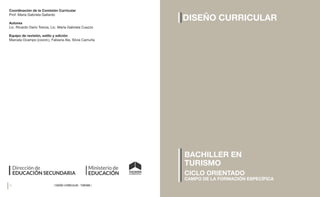 26 27
| DISEÑO CURRICULAR - TURISMO |
| DISEÑO CURRICULAR - TURISMO |
DISEÑO CURRICULAR
CICLO ORIENTADO
CAMPO DE LA FORMACIÓN ESPECÍFICA
BACHILLER EN
TURISMO
Coordinación de la Comisión Curricular
Prof. María Gabriela Gallardo
Autores
Lic. Ricardo Darío Toloza, Lic. María Gabriela Cuezzo
Equipo de revisión, estilo y edición
Marcela Ocampo (coord.), Fabiana Ale, Silvia Camuña
 