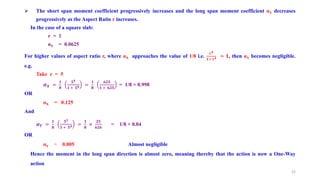 The short span moment coefficient progressively increases and the long span moment coefficient αY decreases
progressively as the Aspect Ratio r increases.
In the case of a square slab:
r = 1
αY = 0.0625
For higher values of aspect ratio r, where αX approaches the value of 1/8 i.e.
𝐫𝟒
𝟏+ 𝐫𝟒 ≈ 𝟏, then αY becomes negligible.
e.g.
Take r = 5
𝜶𝑿 =
𝟏
𝟖
𝟓𝟒
𝟏 + 𝟓𝟒 =
𝟏
𝟖
𝟔𝟐𝟓
𝟏 + 𝟔𝟐𝟓
= 1/8 × 0.998
OR
αX = 0.125
And
𝜶𝒀 =
𝟏
𝟖
𝟓𝟐
𝟏 + 𝟓𝟒 =
𝟏
𝟖
×
𝟐𝟓
𝟔𝟐𝟔
= 1/8 × 0.04
OR
αY = 0.005 Almost negligible
Hence the moment in the long span direction is almost zero, meaning thereby that the action is now a One-Way
action
22
 