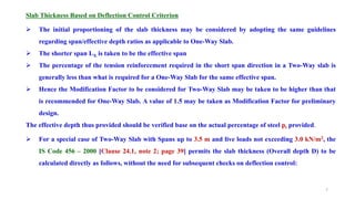 Slab Thickness Based on Deflection Control Criterion
 The initial proportioning of the slab thickness may be considered by adopting the same guidelines
regarding span/effective depth ratios as applicable to One-Way Slab.
 The shorter span LX is taken to be the effective span
 The percentage of the tension reinforcement required in the short span direction in a Two-Way slab is
generally less than what is required for a One-Way Slab for the same effective span.
 Hence the Modification Factor to be considered for Two-Way Slab may be taken to be higher than that
is recommended for One-Way Slab. A value of 1.5 may be taken as Modification Factor for preliminary
design.
The effective depth thus provided should be verified base on the actual percentage of steel pt provided.
 For a special case of Two-Way Slab with Spans up to 3.5 m and live loads not exceeding 3.0 kN/m2, the
IS Code 456 – 2000 [Clause 24.1, note 2; page 39] permits the slab thickness (Overall depth D) to be
calculated directly as follows, without the need for subsequent checks on deflection control:
7
 