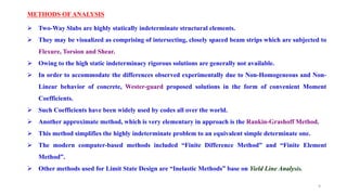 METHODS OF ANALYSIS
 Two-Way Slabs are highly statically indeterminate structural elements.
 They may be visualized as comprising of intersecting, closely spaced beam strips which are subjected to
Flexure, Torsion and Shear.
 Owing to the high static indeterminacy rigorous solutions are generally not available.
 In order to accommodate the differences observed experimentally due to Non-Homogeneous and Non-
Linear behavior of concrete, Wester-guard proposed solutions in the form of convenient Moment
Coefficients.
 Such Coefficients have been widely used by codes all over the world.
 Another approximate method, which is very elementary in approach is the Rankin-Grashoff Method.
 This method simplifies the highly indeterminate problem to an equivalent simple determinate one.
 The modern computer-based methods included “Finite Difference Method” and “Finite Element
Method”.
 Other methods used for Limit State Design are “Inelastic Methods” base on Yield Line Analysis.
9
 