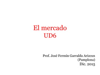 El mercado
UD6
Prof. José Fermín Garralda Arizcun
(Pamplona)
Dic. 2015
 