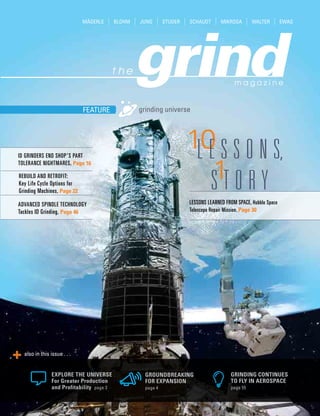 grinding universeFEATURE
also in this issue . . .
GROUNDBREAKING
FOR EXPANSION
page 4
GRINDING CONTINUES
TO FLY IN AEROSPACE
page 55
EXPLORE THE UNIVERSE
For Greater Production
and Profitability page 3
LESSONS LEARNED FROM SPACE, Hubble Space
Telescope Repair Mission, Page 30
ADVANCED SPINDLE TECHNOLOGY
Tackles ID Grinding, Page 46
REBUILD AND RETROFIT:
Key Life Cycle Options for
Grinding Machines, Page 22
ID GRINDERS END SHOP’S PART
TOLERANCE NIGHTMARES, Page 16
 