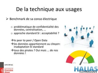 De la technique aux usages
 Benchmark de sa conso électrique
o problématique de confidentialité des
données, centralisation, ...
o approche standard SI : acceptabilité ?
le peer to peer / Open Data
les données appartiennent au citoyen:
inadaptation SI standard
tous des pirates ? Oui mais ... de nos
données !
 