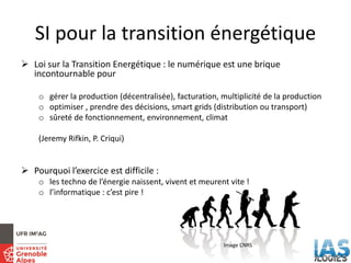 SI pour la transition énergétique
 Loi sur la Transition Energétique : le numérique est une brique
incontournable pour
o gérer la production (décentralisée), facturation, multiplicité de la production
o optimiser , prendre des décisions, smart grids (distribution ou transport)
o sûreté de fonctionnement, environnement, climat
(Jeremy Rifkin, P. Criqui)
 Pourquoi l’exercice est difficile :
o les techno de l’énergie naissent, vivent et meurent vite !
o l’informatique : c’est pire !
Image CNRS
 