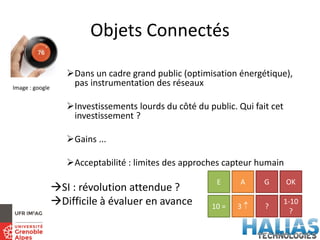 Objets Connectés
Dans un cadre grand public (optimisation énergétique),
pas instrumentation des réseaux
Investissements lourds du côté du public. Qui fait cet
investissement ?
Gains ...
Acceptabilité : limites des approches capteur humain
SI : révolution attendue ?
Difficile à évaluer en avance
E A G OK
10 = 3  ?
1-10
?
Image : google
 
