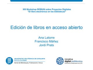 XIII Workshop REBIUN sobre Proyectos Digitales 
"El libro electrónico en las bibliotecas" 
Edición de libros en acceso abierto 
Ana Latorre 
Francisco Máñez 
Jordi Prats 
 