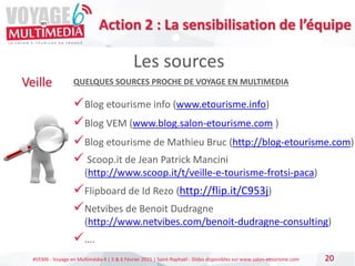 #VEM6 - Voyage en Multimédia 4 | 5 & 6 Février 2015 | Saint-Raphaël - Slides disponibles sur www.salon-etourisme.com 20
Les sources
Veille QUELQUES SOURCES PROCHE DE VOYAGE EN MULTIMEDIA
Blog etourisme info (www.etourisme.info)
Blog VEM (www.blog.salon-etourisme.com )
Blog etourisme de Mathieu Bruc (http://blog-etourisme.com)
 Scoop.it de Jean Patrick Mancini
(http://www.scoop.it/t/veille-e-tourisme-frotsi-paca)
Flipboard de Id Rezo (http://flip.it/C953j)
Netvibes de Benoit Dudragne
(http://www.netvibes.com/benoit-dudragne-consulting)
….
Action 2 : La sensibilisation de l’équipe
 