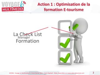 #VEM6 - Voyage en Multimédia 4 | 5 & 6 Février 2015 | Saint-Raphaël - Slides disponibles sur www.salon-etourisme.com 2
Action 1 : Optimisation de la
formation E-tourisme
La Check List
Formation
Manager
Salarié
formé
 