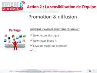 #VEM6 - Voyage en Multimédia 4 | 5 & 6 Février 2015 | Saint-Raphaël - Slides disponibles sur www.salon-etourisme.com 22
Promotion & diffusion
Partage COMMENT JE PARTAGE EN INTERNE ET EXTERNE?
Newsletters classique
Newsletter Scoop it
Envoi de magazine Flipboard
….
Action 2 : La sensibilisation de l’équipe
 