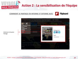 #VEM6 - Voyage en Multimédia 4 | 5 & 6 Février 2015 | Saint-Raphaël - Slides disponibles sur www.salon-etourisme.com 24
COMMENT JE PARTAGE EN INTERNE ET EXTERNE AVEC
Actionner le bouton
Partage
Action 2 : La sensibilisation de l’équipe
 