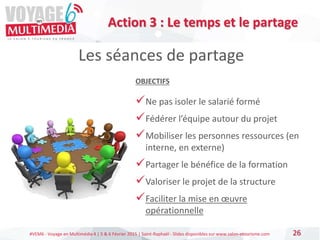 #VEM6 - Voyage en Multimédia 4 | 5 & 6 Février 2015 | Saint-Raphaël - Slides disponibles sur www.salon-etourisme.com 26
Les séances de partage
OBJECTIFS
Ne pas isoler le salarié formé
Fédérer l’équipe autour du projet
Mobiliser les personnes ressources (en
interne, en externe)
Partager le bénéfice de la formation
Valoriser le projet de la structure
Faciliter la mise en œuvre
opérationnelle
Action 3 : Le temps et le partage
 