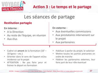 #VEM6 - Voyage en Multimédia 4 | 5 & 6 Février 2015 | Saint-Raphaël - Slides disponibles sur www.salon-etourisme.com
Restitution partagée
En interne :
• A la Direction
• Au reste de l’équipe, en réunion
• Aux élus
En externe :
• Aux éventuelles commissions
• Aux prestataires intervenant sur
le projet
• Aux partenaires
27
Les séances de partage
Action 3 : Le temps et le partage
• Cadrer en amont de la formation (10’ –
10 lignes – etc.)
• Orienter dans le sens de l’apport et/ou
incidence sur le projet
• ATTENTION : Ne pas faire peur et
freiner le départ en formation
• Habituer à parler du projet, le valoriser
• Mettre toutes les parties prenantes en
ordre de marche
• Fédérer les partenaires externes, leur
faire part de leur rôle éventuel
 
