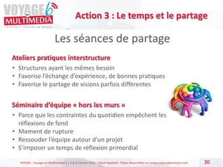 #VEM6 - Voyage en Multimédia 4 | 5 & 6 Février 2015 | Saint-Raphaël - Slides disponibles sur www.salon-etourisme.com 30
Les séances de partage
Action 3 : Le temps et le partage
Ateliers pratiques interstructure
• Structures ayant les mêmes besoin
• Favorise l’échange d’expérience, de bonnes pratiques
• Favorise le partage de visions parfois différentes
Séminaire d’équipe « hors les murs »
• Parce que les contraintes du quotidien empêchent les
réflexions de fond
• Moment de rupture
• Ressouder l’équipe autour d’un projet
• S’imposer un temps de réflexion primordial
 