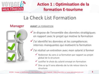 #VEM6 - Voyage en Multimédia 4 | 5 & 6 Février 2015 | Saint-Raphaël - Slides disponibles sur www.salon-etourisme.com 4
La Check List Formation
Manager AVANT LA FORMATION
Je dispose de l’ensemble des données stratégiques
en rapport avec le projet qui motive la formation
J’ai identifié les données et les compétences
internes manquantes qui motivent la formation
J’ai réalisé un entretien avec mon salarié à former
 Redonner du sens à sa formation par rapport au projet
global de la structure
 Justifier le choix du salarié envoyé en formation
 Dire ce qu’il sera attendu de lui de retour dans la
structure
Action 1 : Optimisation de la
formation E-tourisme
 