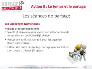 #VEM6 - Voyage en Multimédia 4 | 5 & 6 Février 2015 | Saint-Raphaël - Slides disponibles sur www.salon-etourisme.com 32
Les séances de partage
Action 3 : Le temps et le partage
Les Challenges Numériques
Principe et recommandations
• Simple et bien cadré pour éviter tout débordement de
temps dans un quotidien déjà chargé
• Penser aux outils collaboratifs pour les organiser
(Suite Google Drive)
• Utiliser des outils de stockage partagé pour capitaliser
sur chaque challenge (Dropbox)
 