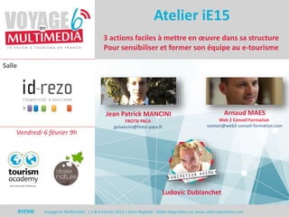 #VEM6 - Voyage en Multimédia 4 | 5 & 6 Février 2015 | Saint-Raphaël - Slides disponibles sur www.salon-etourisme.com
Salle
#VEM6 Voyage en Multimédia | 5 & 6 Février 2015 | Saint-Raphaël - Slides disponibles sur www.salon-etourisme.com
3 actions faciles à mettre en œuvre dans sa structure
Pour sensibiliser et former son équipe au e-tourisme
Jean Patrick MANCINI
FROTSI PACA
jpmancini@frotsi-paca.fr
Arnaud MAES
Web 2 Conseil Formation
contact@web2-conseil-formation.com
Atelier iE15
Vendredi 6 février 9h
Ludovic Dublanchet
 