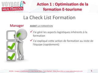 #VEM6 - Voyage en Multimédia 4 | 5 & 6 Février 2015 | Saint-Raphaël - Slides disponibles sur www.salon-etourisme.com 5
La Check List Formation
Manager AVANT LA FORMATION
J’ai géré les aspects logistiques inhérents à la
formation
J’ai expliqué cette action de formation au reste de
l’équipe (rapidement)
Action 1 : Optimisation de la
formation E-tourisme
 