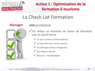 #VEM6 - Voyage en Multimédia 4 | 5 & 6 Février 2015 | Saint-Raphaël - Slides disponibles sur www.salon-etourisme.com 6
La Check List Formation
Manager APRÈS LA FORMATION
J’ai réalisé un entretien de retour de formation
avec le salarié formé
 Ce qu’il a retenu (reformulation)
 Le calendrier de mise en œuvre
 Le calibrage (niveau d’exigence)
 Les moyens alloués
 Rassurer - Accompagner
Action 1 : Optimisation de la
formation E-tourisme
 