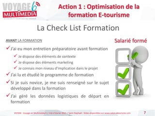 #VEM6 - Voyage en Multimédia 4 | 5 & 6 Février 2015 | Saint-Raphaël - Slides disponibles sur www.salon-etourisme.com 7
La Check List Formation
Salarié forméAVANT LA FORMATION
J’ai eu mon entretien préparatoire avant formation
 Je dispose des éléments de contexte
 Je dispose des éléments marketing
 Je connais mon niveau d’implication dans le projet
J’ai lu et étudié le programme de formation
Si je suis novice, je me suis renseigné sur le sujet
développé dans la formation
J’ai géré les données logistiques de départ en
formation
Action 1 : Optimisation de la
formation E-tourisme
 