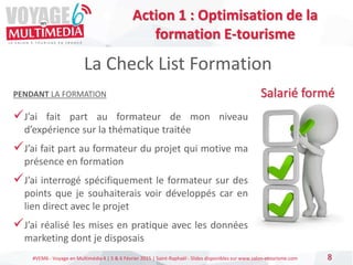 #VEM6 - Voyage en Multimédia 4 | 5 & 6 Février 2015 | Saint-Raphaël - Slides disponibles sur www.salon-etourisme.com 8
La Check List Formation
Salarié forméPENDANT LA FORMATION
J’ai fait part au formateur de mon niveau
d’expérience sur la thématique traitée
J’ai fait part au formateur du projet qui motive ma
présence en formation
J’ai interrogé spécifiquement le formateur sur des
points que je souhaiterais voir développés car en
lien direct avec le projet
J’ai réalisé les mises en pratique avec les données
marketing dont je disposais
Action 1 : Optimisation de la
formation E-tourisme
 