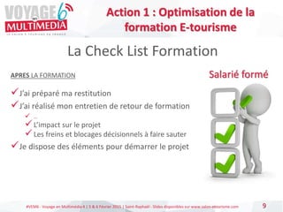 #VEM6 - Voyage en Multimédia 4 | 5 & 6 Février 2015 | Saint-Raphaël - Slides disponibles sur www.salon-etourisme.com 9
La Check List Formation
Salarié forméAPRES LA FORMATION
J’ai préparé ma restitution
J’ai réalisé mon entretien de retour de formation
 …
L’impact sur le projet
Les freins et blocages décisionnels à faire sauter
Je dispose des éléments pour démarrer le projet
Action 1 : Optimisation de la
formation E-tourisme
 