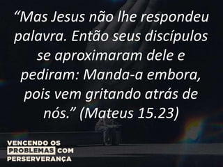 “Mas Jesus não lhe respondeu
palavra. Então seus discípulos
se aproximaram dele e
pediram: Manda-a embora,
pois vem gritando atrás de
nós.” (Mateus 15.23)
 