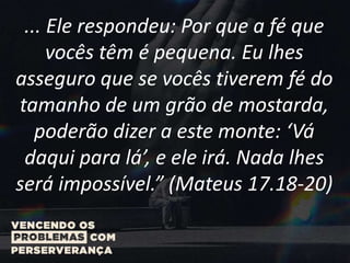 ... Ele respondeu: Por que a fé que
vocês têm é pequena. Eu lhes
asseguro que se vocês tiverem fé do
tamanho de um grão de mostarda,
poderão dizer a este monte: ‘Vá
daqui para lá’, e ele irá. Nada lhes
será impossível.” (Mateus 17.18-20)
 