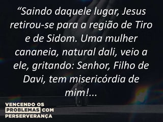 “Saindo daquele lugar, Jesus
retirou-se para a região de Tiro
e de Sidom. Uma mulher
cananeia, natural dali, veio a
ele, gritando: Senhor, Filho de
Davi, tem misericórdia de
mim!...
 