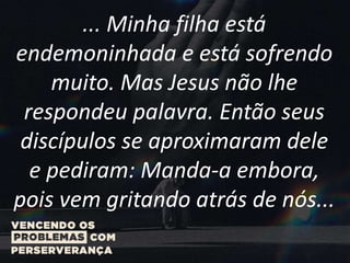 ... Minha filha está
endemoninhada e está sofrendo
muito. Mas Jesus não lhe
respondeu palavra. Então seus
discípulos se aproximaram dele
e pediram: Manda-a embora,
pois vem gritando atrás de nós...
 