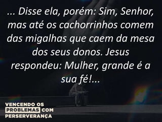... Disse ela, porém: Sim, Senhor,
mas até os cachorrinhos comem
das migalhas que caem da mesa
dos seus donos. Jesus
respondeu: Mulher, grande é a
sua fé!...
 
