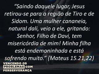 “Saindo daquele lugar, Jesus
retirou-se para a região de Tiro e de
Sidom. Uma mulher cananeia,
natural dali, veio a ele, gritando:
Senhor, Filho de Davi, tem
misericórdia de mim! Minha filha
está endemoninhada e está
sofrendo muito.” (Mateus 15.21,22)
 