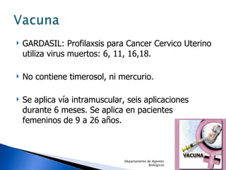 GARDASIL: Profilaxsis para Cancer Cervico Uterino utiliza virus muertos: 6, 11, 16,18. No contiene timerosol, ni mercurio. Se aplica vía intramuscular, seis aplicaciones durante 6 meses. Se aplica en pacientes femeninos de 9 a 26 años. Departamento de Agentes Biológicos 