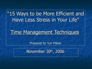 “ 15 Ways to be More Efficient and Have Less Stress in Your Life” Time Management Techniques   Prepared by Yuri Piltser November 30 th , 2006  