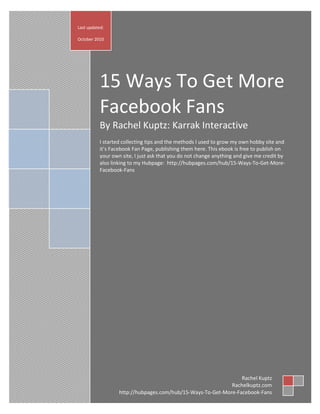 Last updated:

October 2010




           15 Ways To Get More
           Facebook Fans
           By Rachel Kuptz: Karrak Interactive
           I started collecting tips and the methods I used to grow my own hobby site and
           it’s Facebook Fan Page, publishing them here. This ebook is free to publish on
           your own site, I just ask that you do not change anything and give me credit by
           also linking to my Hubpage: http://hubpages.com/hub/15-Ways-To-Get-More-
           Facebook-Fans




                                                                 Rachel Kuptz
                                                             Rachelkuptz.com
                   http://hubpages.com/hub/15-Ways-To-Get-More-Facebook-Fans
 