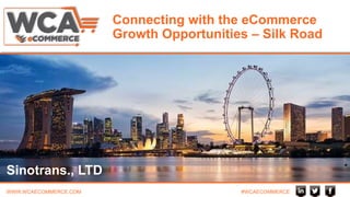 WWW.WCAECOMMERCE.COM #WCAECOMMERCE
Connecting with the eCommerce
Growth Opportunities – Silk Road
Sinotrans., LTD
 