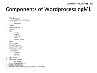 Components of WordprocessingML
• Main Document
• Paragraphs & Rich Formatting
– Runs
– Run Content
• Tables
• Custom Markup
• Sections
• Styles
– Paragraph
– Character
– Numbering
– Table
– Document Defaults
• Fonts
• Numbering
• Headers/Footers
• Footnotes/Endnotes
• Glossary Document
• Annotations
– Comments
– Revisions
– Bookmarks
• Mail Merge
• Document Settings
– Web Settings
– Compatibility Settings
• Fields & Hyperlinks
• Odds & Ends (Textboxes, Subdocuments, Extensibility)
Ecma/TC45/2006/038 (Rev.)
 