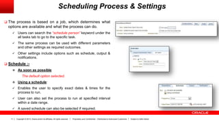 Copyright © 2013, Oracle and/or its affiliates. All rights reserved. Proprietary and Confidential – Distributed to Authorized Customers Subject to Safe Harbor11
Scheduling Process & Settings
 The process is based on a job, which determines what
options are available and what the process can do.
 Users can search the “schedule person” keyword under the
all tasks tab to go to the specific task.
 The same process can be used with different parameters
and other settings as required outcomes.
 Other settings include options such as schedule, output &
notifications.
 Schedule :-
 As soon as possible
The default option selected.
 Using a schedule:
 Enables the user to specify exact dates & times for the
process to run.
 User can also set the process to run at specified interval
within a date range.
 A saved schedule can also be selected if required.
 