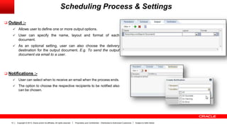 Copyright © 2013, Oracle and/or its affiliates. All rights reserved. Proprietary and Confidential – Distributed to Authorized Customers Subject to Safe Harbor12
 Output :-
 Allows user to define one or more output options.
 User can specify the name, layout and format of each
document.
 As an optional setting, user can also choose the delivery
destination for the output document. E.g. To send the output
document via email to a user.
 Notifications :-
 User can select when to receive an email when the process ends.
 The option to choose the respective recipients to be notified also
can be chosen.
Scheduling Process & Settings
 
