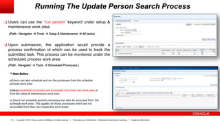 Copyright © 2013, Oracle and/or its affiliates. All rights reserved. Proprietary and Confidential – Distributed to Authorized Customers Subject to Safe Harbor14
Running The Update Person Search Process
 Users can use the “run person” keyword under setup &
maintenance work area.
(Path : Navigator  Tools  Setup & Maintenance  All tasks)
 Upon submission, the application would provide a
process confirmation id which can be used to track the
submitted task. This process can be monitored under the
scheduled process work area.
(Path : Navigator  Tools  Scheduled Processes )
** Note Before
a)Users can also schedule and run the processes from the schedule
process work area.
b)Most predefined processes are accessible from their own work area or
from the setup & maintenance work area.
c) Users can schedule generic processes can also be accessed from the
schedule work area. This applies for those processes which are not
accessible from their own respective work areas.
 