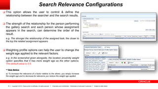 Copyright © 2013, Oracle and/or its affiliates. All rights reserved. Proprietary and Confidential – Distributed to Authorized Customers Subject to Safe Harbor16
Search Relevance Configurations
 This option allows the user to control & define the
relationship between the searcher and the search results.
 The strength of the relationship for the person performing
the gallery search and each person whose assignment
appears in the search, can determine the order of the
result.
e.g. The stronger the relationship of the assigned task, the closer to
the top the related assignment appears.
 Weighting profile options can help the user to change the
weight age applied to the relevant factors.
e.g. In the screenshot given alongside, the location proximity weight
option specifies that it has more weight age as the other options.
The default value is 0.5.
** Note Before
a) To increase the relevance of a factor relative to the others, you simply increase
the weight age and to decrease its relevance you reduce the weight age applied.
 