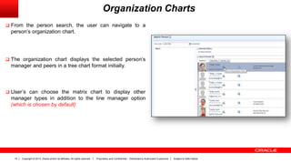 Copyright © 2013, Oracle and/or its affiliates. All rights reserved. Proprietary and Confidential – Distributed to Authorized Customers Subject to Safe Harbor19
Organization Charts
 From the person search, the user can navigate to a
person’s organization chart.
 The organization chart displays the selected person’s
manager and peers in a tree chart format initially.
 User’s can choose the matrix chart to display other
manager types in addition to the line manager option
(which is chosen by default)
 