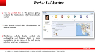 Copyright © 2013, Oracle and/or its affiliates. All rights reserved. Proprietary and Confidential – Distributed to Authorized Customers Subject to Safe Harbor22
Worker Self Service
 The my portrait tab in the person gallery,
contains the most detailed information about a
worker.
 It also acts as a launch point for the workers self
service activities.
 Maintaining activity details, contact info,
participating and keeping track of social
connections etc are some of the self service
activities which can be accessed.
 