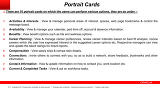Copyright © 2013, Oracle and/or its affiliates. All rights reserved. Proprietary and Confidential – Distributed to Authorized Customers Subject to Safe Harbor23
Portrait Cards
 There are 16 portrait cards on which the users can perform various actions, they are as under :-
1. Activities & Interests : View & manage personal areas of interest, spaces, web page bookmarks & control the
message board.
2. Availability : View & manage your calendar, paid time off, accrual & absence information.
3. Benefits : View benefit options such as life and wellness options.
4. Career Planning : View & manage career preferences, review career interests based on best fit analysis, review
careers which the user has expressed interest or the suggested career options etc. Respective managers can view
and update the talent ratings for direct reports.
5. Compensation : View salary slips & compa-ratio details.
6. Connections : Invite others to connect with you, so as to build a network, share feedback, bookmarks and other
information.
7. Contact Information : View & update information on how to contact you, work location etc.
8. Current & Completed Tasks : View & act on workforce tasks.
 