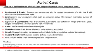 Copyright © 2013, Oracle and/or its affiliates. All rights reserved. Proprietary and Confidential – Distributed to Authorized Customers Subject to Safe Harbor24
Portrait Cards
 There are 16 portrait cards on which the users can perform various actions, they are as under :-
9. Development & Growth : Compare your competencies with the required competencies of a job, view & add
performance and developmental goals.
10. Employment : View employment details such as assignment status, HR manager’s information, duration of
employment etc.
11. Experience & Qualifications : View & update skills, qualifications, view performance ratings for the last 3 years,
set goal completion rate & maintain personal work requirements.
12. Kudos : View & manage feedback received or given
13. Network Activities : Track & trace activities for users within your work region.
14. Payroll : View pay information, manage payment methods to handle payments to a particular bank account.
15. Personal & Employment : Maintain personal & official document information.
16. User Account Details : View current assigned roles & requests made.
** Note Before
a) All portrait cards may not be visible to all users. Hiding portrait cards or actions is handled by creating custom duties & roles. This point will be covered in detail in the
Define Security for HCM lesson
 