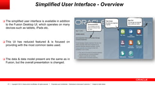 Copyright © 2013, Oracle and/or its affiliates. All rights reserved. Proprietary and Confidential – Distributed to Authorized Customers Subject to Safe Harbor27
Simplified User Interface - Overview
 The simplified user interface is available in addition
to the Fusion Desktop UI, which operates on many
devices such as tablets, iPads etc.
 This UI has reduced featured & is focused on
providing with the most common tasks used.
 The data & data model present are the same as in
Fusion, but the overall presentation is changed.
 